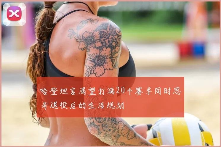 哈登坦言渴望打满20个赛季同时思考退役后的生活规划