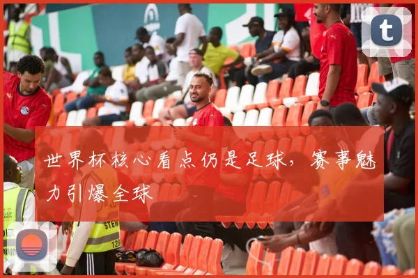 世界杯核心看点仍是足球,赛事魅力引爆全球