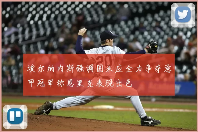 埃尔纳内斯强调国米应全力争夺意甲冠军称恩里克表现出色