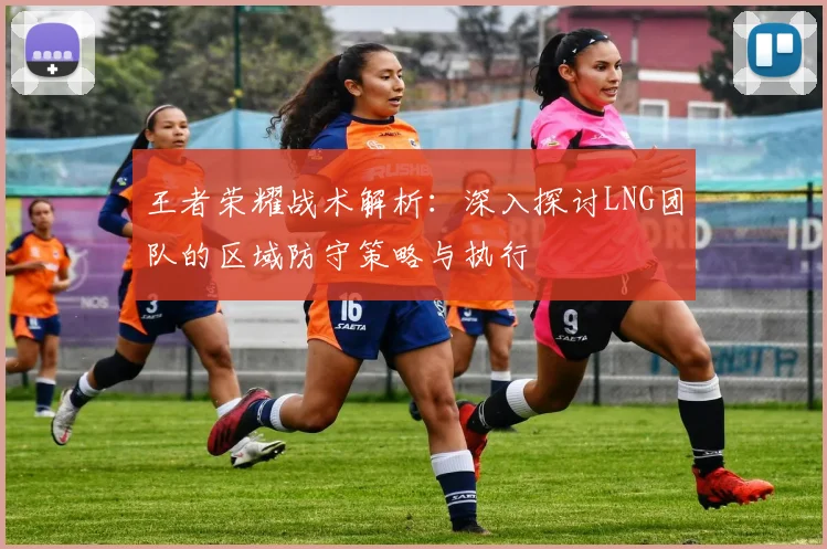王者荣耀战术解析：深入探讨LNG团队的区域防守策略与执行