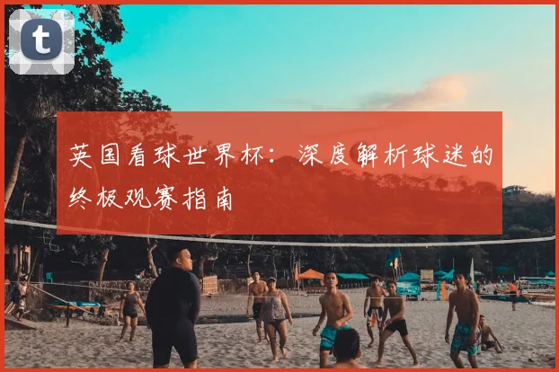 英国看球世界杯：深度解析球迷的终极观赛指南
