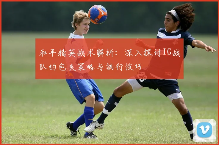 和平精英战术解析：深入探讨IG战队的包夹策略与执行技巧