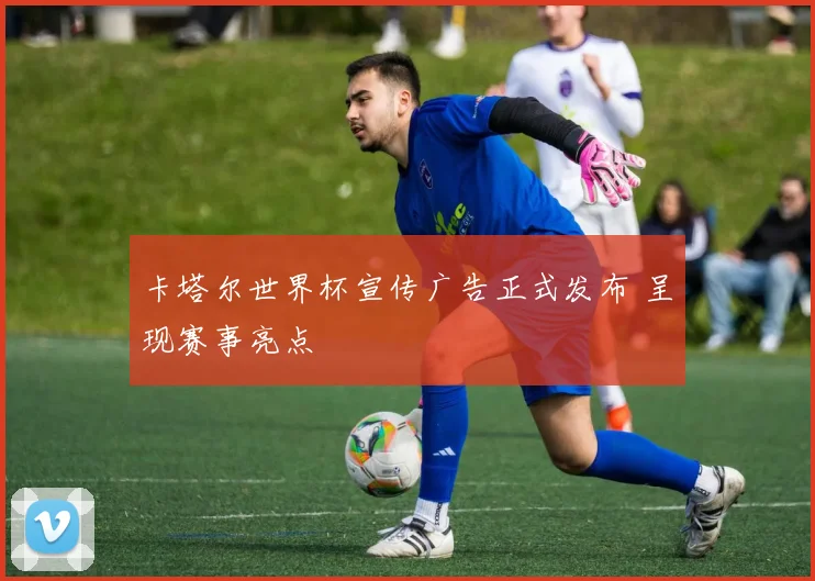 卡塔尔世界杯宣传广告正式发布 呈现赛事亮点