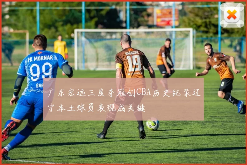 广东宏远三度夺冠创CBA历史纪录辽宁本土球员表现成关键